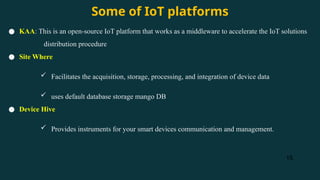 15
● KAA: This is an open-source IoT platform that works as a middleware to accelerate the IoT solutions
distribution procedure
● Site Where
 Facilitates the acquisition, storage, processing, and integration of device data
 uses default database storage mango DB
● Device Hive
 Provides instruments for your smart devices communication and management.
Some of IoT platforms
 