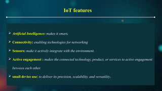 IoT features
 Artificial Intelligence: makes it smart.
 Connectivity: enabling technologies for networking
 Sensors: make it actively integrate with the environment.
 Active engagement : makes the connected technology, product, or services to active engagement
between each other.
 small device use: to deliver its precision, scalability, and versatility.
 