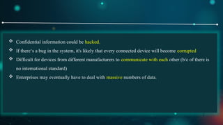 7
 Confidential information could be hacked.
 If there‘s a bug in the system, it's likely that every connected device will become corrupted
 Difficult for devices from different manufacturers to communicate with each other (b/c of there is
no international standard)
 Enterprises may eventually have to deal with massive numbers of data.
 