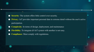 8
● Security: The system offers little control over security.
● Privacy: IoT provides important personal data in extreme detail without the user's active
participation.
● Complexity: In terms of design, deployment, and maintenance
● Flexibility: To integrate d/t IoT system with another is not easy.
● Compliance: Must comply with regulations.
 