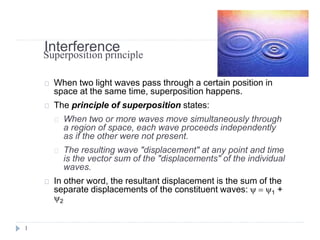Interference
When two light waves pass through a certain position in
space at the same time, superposition happens.
The principle of superposition states:
When two or more waves move simultaneously through
a region of space, each wave proceeds independently
as if the other were not present.
The resulting wave "displacement" at any point and time
is the vector sum of the "displacements" of the individual
waves.
In other word, the resultant displacement is the sum of the
separate displacements of the constituent waves: y = y1 +
y2
1
Superposition principle
 