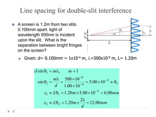 12
Line spacing for double-slit interference
 A screen is 1.2m from two slits
0.100mm apart. light of
wavelength 500nm is incident
upon the slit. What is the
separation between bright fringes
on the screen?
L
 Given: d= 0.100mm = 1x10-4 m, =500x10-9 m, L= 1.20m
mm
d
mLx
mmmLx
d
m
mmd
00.12
2
20.1
00.61000.520.1
1000.5
1000.1
10500
sin
1,sin
22
3
11
1
3
4
9
1
1
=

=
==
=


=

=
==




 