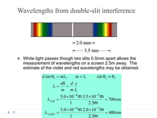 13
Wavelengths from double-slit interference
 White light passes though two slits 0.5mm apart allows the
measurement of wavelengths on a screen 2.5m away. The
estimate of the violet and red wavelengths may be obtained.
nm
nm
L
x
m
d
m
d
mmd
violet
red
400
5.2
100.2
1
100.5
700
5.2
105.3
1
100.5
sin,1,sin
34
34
111
=

=
=

=
=

=
==


m
mm
m
mm
 