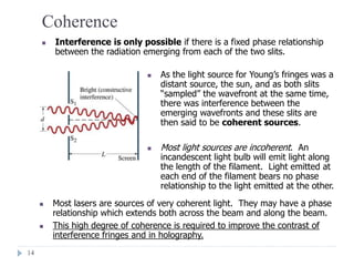 14
Coherence
 Interference is only possible if there is a fixed phase relationship
between the radiation emerging from each of the two slits.
 As the light source for Young’s fringes was a
distant source, the sun, and as both slits
“sampled” the wavefront at the same time,
there was interference between the
emerging wavefronts and these slits are
then said to be coherent sources.
 Most light sources are incoherent. An
incandescent light bulb will emit light along
the length of the filament. Light emitted at
each end of the filament bears no phase
relationship to the light emitted at the other.
 Most lasers are sources of very coherent light. They may have a phase
relationship which extends both across the beam and along the beam.
 This high degree of coherence is required to improve the contrast of
interference fringes and in holography.
 