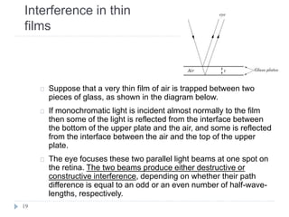 Interference in thin
films
Suppose that a very thin film of air is trapped between two
pieces of glass, as shown in the diagram below.
If monochromatic light is incident almost normally to the film
then some of the light is reflected from the interface between
the bottom of the upper plate and the air, and some is reflected
from the interface between the air and the top of the upper
plate.
The eye focuses these two parallel light beams at one spot on
the retina. The two beams produce either destructive or
constructive interference, depending on whether their path
difference is equal to an odd or an even number of half-wave-
lengths, respectively.
19
 