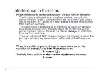Interference in thin films
21
Phase difference is introduced between the two rays on reflection.
The first ray is reflected at an interface between an optically
dense medium (glass), through which the ray travels, and a less
dense medium (air). There is a 180o phase change on reflection
from such an interface.
The second ray is reflected at an interface between an optically
less dense medium (air), through which the ray travels, and a
dense medium (glass). There is no phase change on reflection
from such an interface.
Thus, an additional 180o phase change is introduced between the
two rays, which is equivalent to an additional path difference of
/2.
When this additional phase change is taken into account, the
condition for constructive interference becomes
2 t = (m + 1/2)  ,
Similarly, the condition for destructive interference becomes
2 t = m
 