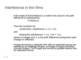 Interference in thin films
23
If the angle of transmittance t is taken into account, the path
difference is expressed by
D=2ntcos t
Then the condition for
constructive interference: D +Dr = m
and
destructive interference: D +Dr = (m + 1/2) 
where m=integer and Dr is the path difference arising from path
change on reflection.
Fringes formed by a dielectric film with an extended source are
referred to as Haidinger fringes, or fringes of equal inclination
(circular fringes). The fringes are formed by parallel beams from
an extended source.
 