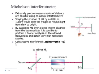 24
Michelson interferometer
 Extremely precise measurements of distance
are possible using an optical interferometer.
 Varying the position of M1 by as little as
100nm would alter the fringes of 400nm light
from dark to bright.
 By sweeping M1 over a large known distance
from the beam splitter, it is possible to
perform a Fourier analysis on the allowed
frequencies and obtain very high resolution
spectra.
 Constructive interference: 2tcos =(m+ ½)

 