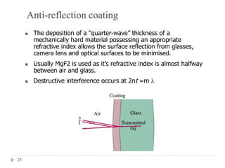 25
Anti-reflection coating
 The deposition of a “quarter-wave” thickness of a
mechanically hard material possessing an appropriate
refractive index allows the surface reflection from glasses,
camera lens and optical surfaces to be minimised.
 Usually MgF2 is used as it’s refractive index is almost halfway
between air and glass.
 Destructive interference occurs at 2nt =m 
 