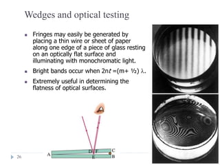 26
Wedges and optical testing
 Fringes may easily be generated by
placing a thin wire or sheet of paper
along one edge of a piece of glass resting
on an optically flat surface and
illuminating with monochromatic light.
 Bright bands occur when 2nt =(m+ ½) .
 Extremely useful in determining the
flatness of optical surfaces.
 
