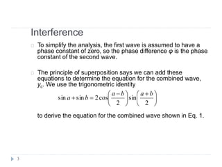 Interference
To simplify the analysis, the first wave is assumed to have a
phase constant of zero, so the phase difference φ is the phase
constant of the second wave.
The principle of superposition says we can add these
equations to determine the equation for the combined wave,
yc. We use the trigonometric identity
to derive the equation for the combined wave shown in Eq. 1.





 





 
=
2
sin
2
cos2sinsin
baba
ba
3
 