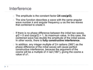Interference
5
The amplitude is the constant factor 2A cos(φ/2).
The sine function describes a wave with the same angular
wave number k and angular frequency ω as the two waves
that combined to create it.
If there is no phase difference between the initial two waves,
φ/2 = 0 and cos(φ/2) = 1, its maximum value. In this case, the
combined wave has double the amplitude of the initial waves.
In other words, there is fully constructive interference.
In addition, any integer multiple of 2π radians (360°) as the
phase difference of the initial waves will cause perfect
constructive interference, because the argument of the
cosine will be a multiple of π rad (180°), giving the cosine a
value of ±1.
 