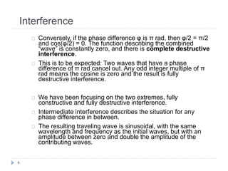 Interference
6
Conversely, if the phase difference φ is π rad, then φ/2 = π/2
and cos(φ/2) = 0. The function describing the combined
“wave” is constantly zero, and there is complete destructive
interference.
This is to be expected: Two waves that have a phase
difference of π rad cancel out. Any odd integer multiple of π
rad means the cosine is zero and the result is fully
destructive interference.
We have been focusing on the two extremes, fully
constructive and fully destructive interference.
Intermediate interference describes the situation for any
phase difference in between.
The resulting traveling wave is sinusoidal, with the same
wavelength and frequency as the initial waves, but with an
amplitude between zero and double the amplitude of the
contributing waves.
 