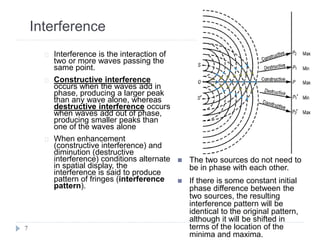 Interference
Interference is the interaction of
two or more waves passing the
same point.
Constructive interference
occurs when the waves add in
phase, producing a larger peak
than any wave alone, whereas
destructive interference occurs
when waves add out of phase,
producing smaller peaks than
one of the waves alone
When enhancement
(constructive interference) and
diminution (destructive
interference) conditions alternate
in spatial display, the
interference is said to produce
pattern of fringes (interference
pattern).
7
 The two sources do not need to
be in phase with each other.
 If there is some constant initial
phase difference between the
two sources, the resulting
interference pattern will be
identical to the original pattern,
although it will be shifted in
terms of the location of the
minima and maxima.
 