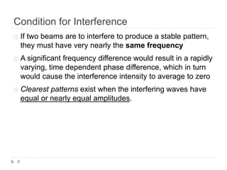 Condition for Interference
8
If two beams are to interfere to produce a stable pattern,
they must have very nearly the same frequency
A significant frequency difference would result in a rapidly
varying, time dependent phase difference, which in turn
would cause the interference intensity to average to zero
Clearest patterns exist when the interfering waves have
equal or nearly equal amplitudes.
 