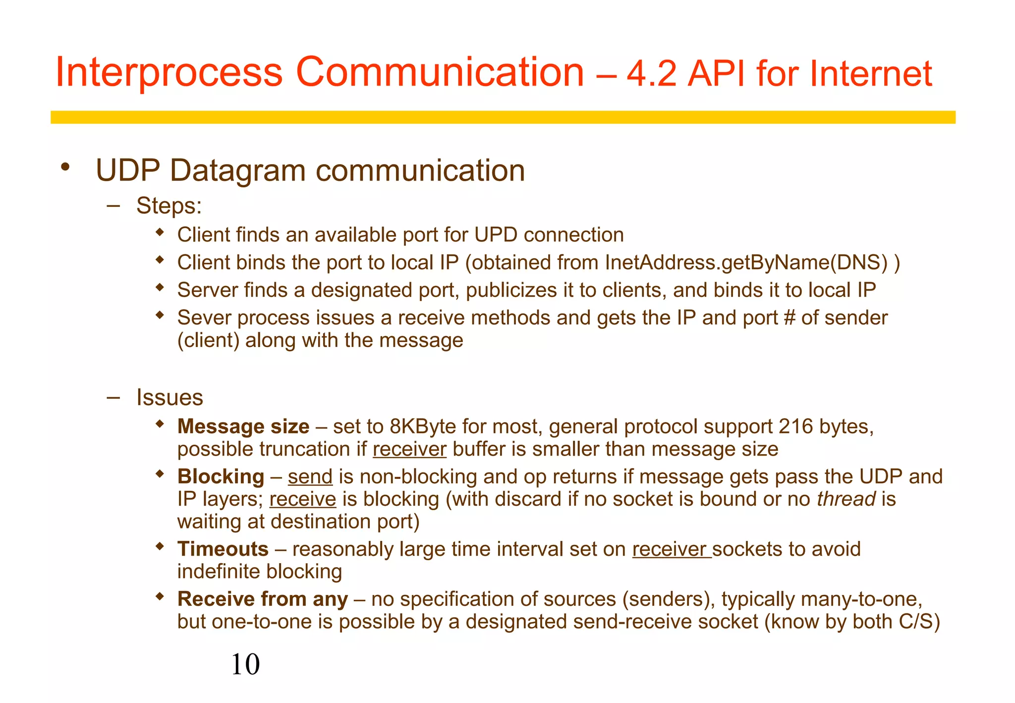 Interprocess Communication – 4.2 API for Internet 
 UDP Datagram communication 
10 
– Steps: 
 Client finds an available port for UPD connection 
 Client binds the port to local IP (obtained from InetAddress.getByName(DNS) ) 
 Server finds a designated port, publicizes it to clients, and binds it to local IP 
 Sever process issues a receive methods and gets the IP and port # of sender 
(client) along with the message 
– Issues 
 Message size – set to 8KByte for most, general protocol support 216 bytes, 
possible truncation if receiver buffer is smaller than message size 
 Blocking – send is non-blocking and op returns if message gets pass the UDP and 
IP layers; receive is blocking (with discard if no socket is bound or no thread is 
waiting at destination port) 
 Timeouts – reasonably large time interval set on receiver sockets to avoid 
indefinite blocking 
 Receive from any – no specification of sources (senders), typically many-to-one, 
but one-to-one is possible by a designated send-receive socket (know by both C/S) 
 