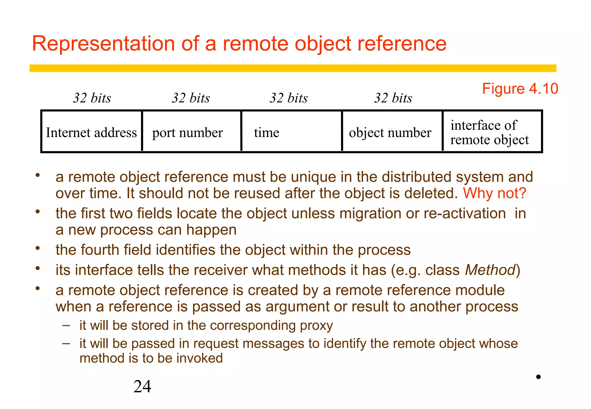 Representation of a remote object reference 
Figure 4.10 
Internet address port number time object number interface of 
24 
remote object 
32 bits 32 bits 32 bits 32 bits 
 a remote object reference must be unique in the distributed system and 
over time. It should not be reused after the object is deleted. Why not? 
 the first two fields locate the object unless migration or re-activation in 
a new process can happen 
 the fourth field identifies the object within the process 
 its interface tells the receiver what methods it has (e.g. class Method) 
 a remote object reference is created by a remote reference module 
when a reference is passed as argument or result to another process 
– it will be stored in the corresponding proxy 
– it will be passed in request messages to identify the remote object whose 
method is to be invoked 
• 
 