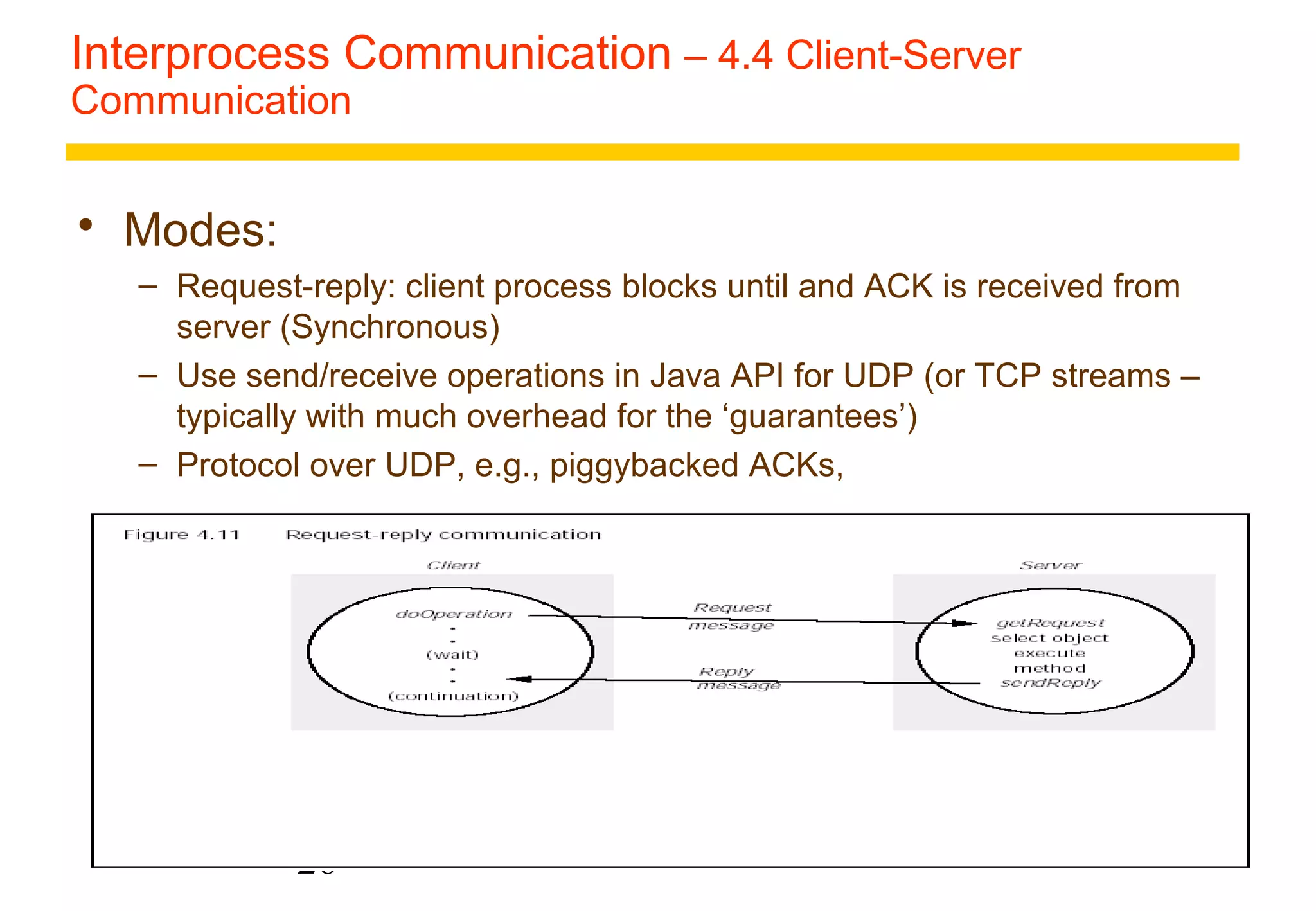 Interprocess Communication – 4.4 Client-Server 
Communication 
26 
 Modes: 
– Request-reply: client process blocks until and ACK is received from 
server (Synchronous) 
– Use send/receive operations in Java API for UDP (or TCP streams – 
typically with much overhead for the ‘guarantees’) 
– Protocol over UDP, e.g., piggybacked ACKs, 
 