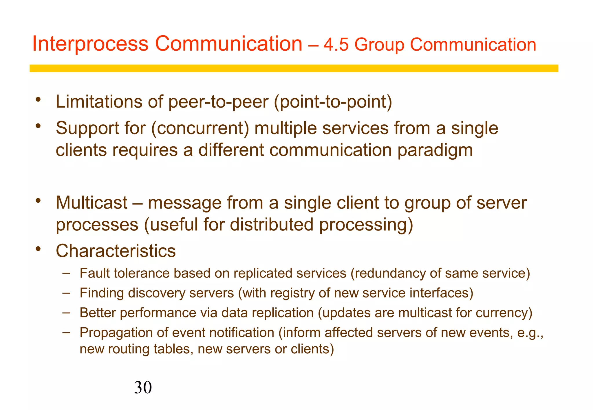 Interprocess Communication – 4.5 Group Communication 
 Limitations of peer-to-peer (point-to-point) 
 Support for (concurrent) multiple services from a single 
clients requires a different communication paradigm 
 Multicast – message from a single client to group of server 
processes (useful for distributed processing) 
 Characteristics 
– Fault tolerance based on replicated services (redundancy of same service) 
– Finding discovery servers (with registry of new service interfaces) 
– Better performance via data replication (updates are multicast for currency) 
– Propagation of event notification (inform affected servers of new events, e.g., 
new routing tables, new servers or clients) 
30 
 