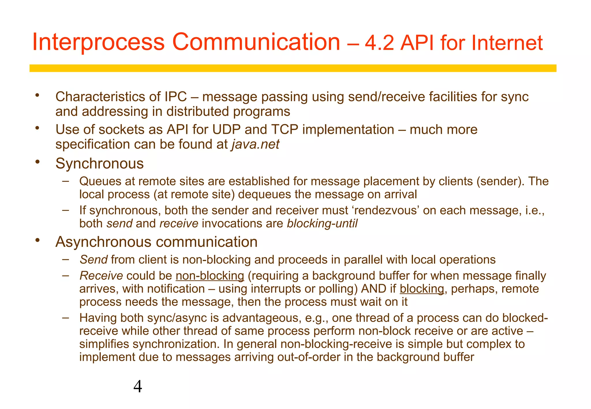 Interprocess Communication – 4.2 API for Internet 
 Characteristics of IPC – message passing using send/receive facilities for sync 
and addressing in distributed programs 
 Use of sockets as API for UDP and TCP implementation – much more 
specification can be found at java.net 
 Synchronous 
– Queues at remote sites are established for message placement by clients (sender). The 
local process (at remote site) dequeues the message on arrival 
– If synchronous, both the sender and receiver must ‘rendezvous’ on each message, i.e., 
both send and receive invocations are blocking-until 
 Asynchronous communication 
– Send from client is non-blocking and proceeds in parallel with local operations 
– Receive could be non-blocking (requiring a background buffer for when message finally 
arrives, with notification – using interrupts or polling) AND if blocking, perhaps, remote 
process needs the message, then the process must wait on it 
– Having both sync/async is advantageous, e.g., one thread of a process can do blocked-receive 
while other thread of same process perform non-block receive or are active – 
simplifies synchronization. In general non-blocking-receive is simple but complex to 
implement due to messages arriving out-of-order in the background buffer 
4 
 