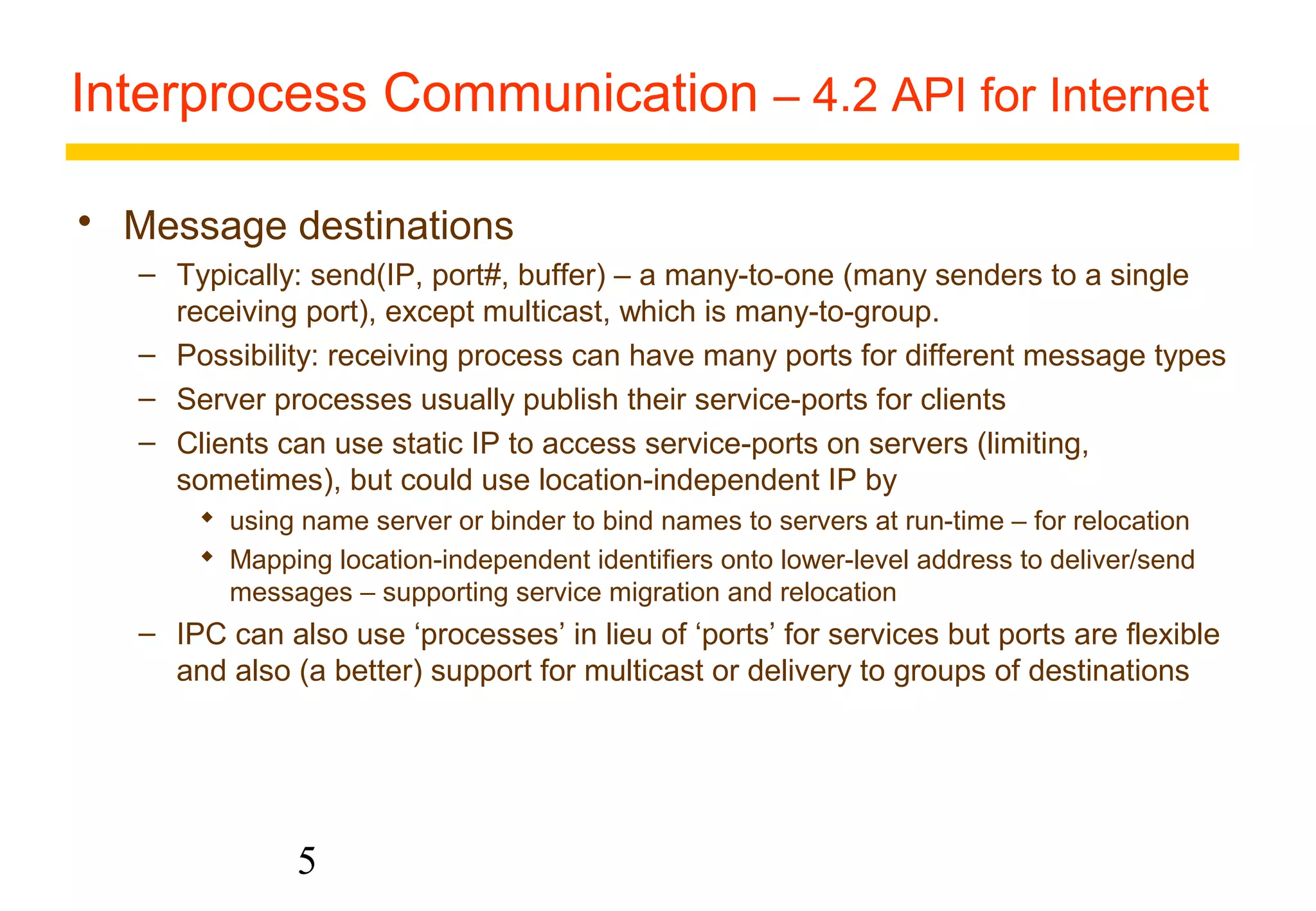 Interprocess Communication – 4.2 API for Internet 
 Message destinations 
– Typically: send(IP, port#, buffer) – a many-to-one (many senders to a single 
receiving port), except multicast, which is many-to-group. 
– Possibility: receiving process can have many ports for different message types 
– Server processes usually publish their service-ports for clients 
– Clients can use static IP to access service-ports on servers (limiting, 
sometimes), but could use location-independent IP by 
 using name server or binder to bind names to servers at run-time – for relocation 
 Mapping location-independent identifiers onto lower-level address to deliver/send 
messages – supporting service migration and relocation 
– IPC can also use ‘processes’ in lieu of ‘ports’ for services but ports are flexible 
and also (a better) support for multicast or delivery to groups of destinations 
5 
 