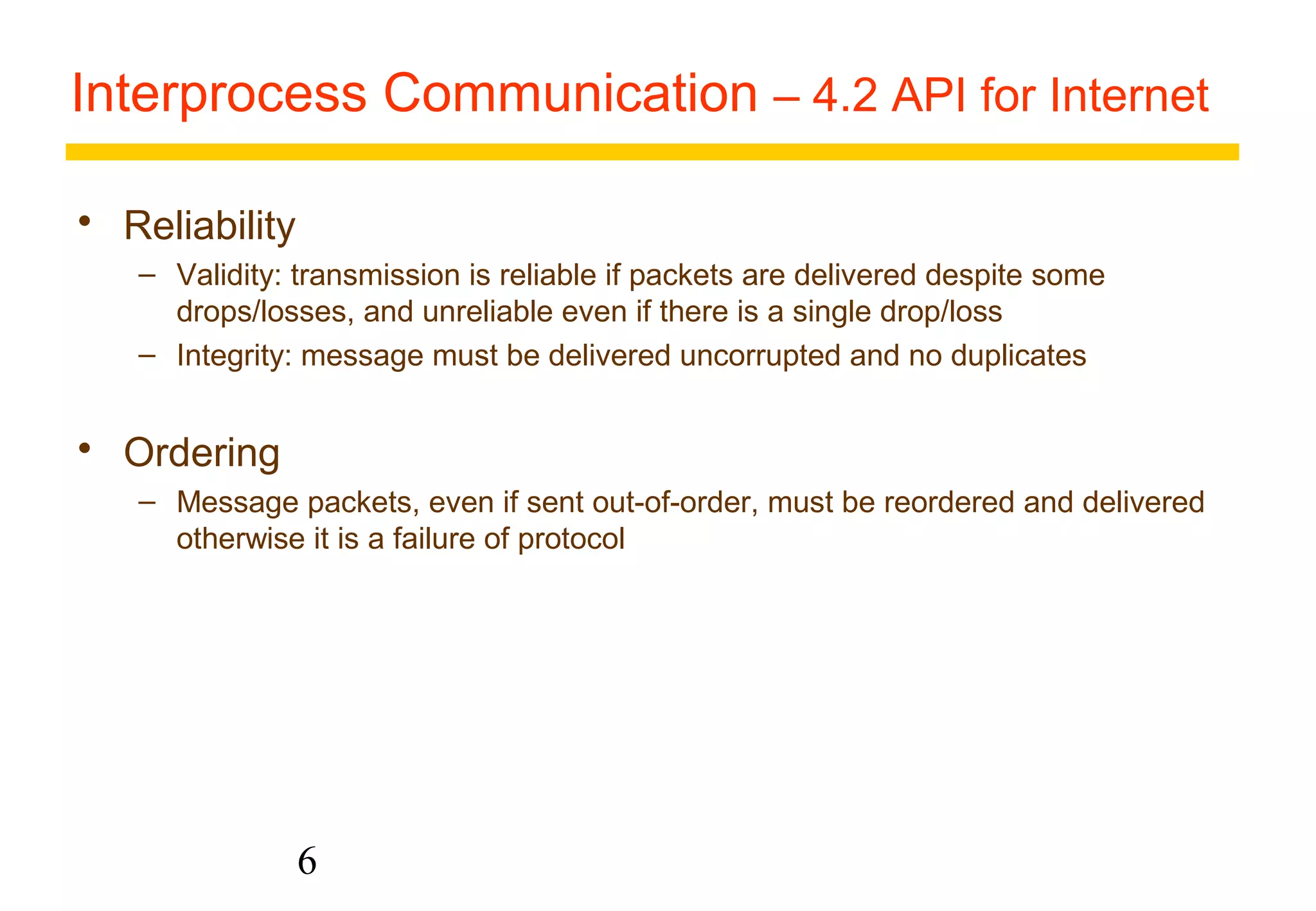 Interprocess Communication – 4.2 API for Internet 
6 
 Reliability 
– Validity: transmission is reliable if packets are delivered despite some 
drops/losses, and unreliable even if there is a single drop/loss 
– Integrity: message must be delivered uncorrupted and no duplicates 
 Ordering 
– Message packets, even if sent out-of-order, must be reordered and delivered 
otherwise it is a failure of protocol 
 