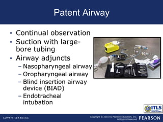 Copyright © 2016 by Pearson Education, Inc.
All Rights Reserved
Patent Airway
• Continual observation
• Suction with large-
bore tubing
• Airway adjuncts
– Nasopharyngeal airway
– Oropharyngeal airway
– Blind insertion airway
device (BIAD)
– Endotracheal
intubation
 