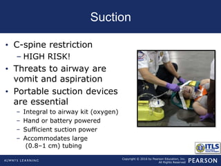 Copyright © 2016 by Pearson Education, Inc.
All Rights Reserved
Suction
• C-spine restriction
– HIGH RISK!
• Threats to airway are
vomit and aspiration
• Portable suction devices
are essential
– Integral to airway kit (oxygen)
– Hand or battery powered
– Sufficient suction power
– Accommodates large
(0.8–1 cm) tubing
 