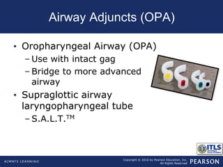 Copyright © 2016 by Pearson Education, Inc.
All Rights Reserved
Airway Adjuncts (OPA)
• Oropharyngeal Airway (OPA)
– Use with intact gag
– Bridge to more advanced
airway
• Supraglottic airway
laryngopharyngeal tube
– S.A.L.T.TM
 