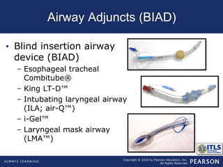 Copyright © 2016 by Pearson Education, Inc.
All Rights Reserved
Airway Adjuncts (BIAD)
• Blind insertion airway
device (BIAD)
– Esophageal tracheal
Combitube®
– King LT-D™
– Intubating laryngeal airway
(ILA; air-Q™)
– i-Gel™
– Laryngeal mask airway
(LMA™)
 