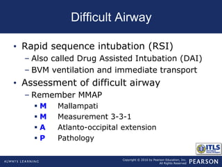 Copyright © 2016 by Pearson Education, Inc.
All Rights Reserved
Difficult Airway
• Rapid sequence intubation (RSI)
– Also called Drug Assisted Intubation (DAI)
– BVM ventilation and immediate transport
• Assessment of difficult airway
– Remember MMAP
 M Mallampati
 M Measurement 3-3-1
 A Atlanto-occipital extension
 P Pathology
 