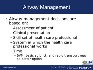 Copyright © 2016 by Pearson Education, Inc.
All Rights Reserved
Airway Management
• Airway management decisions are
based on:
– Assessment of patient
– Clinical presentation
– Skill set of health care professional
– System in which the health care
professional works
– Time
 BVM, basic adjunct, and rapid transport may
be better option
 