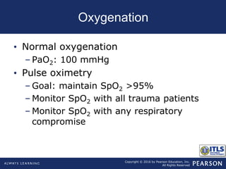 Copyright © 2016 by Pearson Education, Inc.
All Rights Reserved
Oxygenation
• Normal oxygenation
– PaO2: 100 mmHg
• Pulse oximetry
– Goal: maintain SpO2 >95%
– Monitor SpO2 with all trauma patients
– Monitor SpO2 with any respiratory
compromise
 