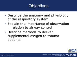 Copyright © 2016 by Pearson Education, Inc.
All Rights Reserved
Objectives
• Describe the anatomy and physiology
of the respiratory system
• Explain the importance of observation
in relation to airway control
• Describe methods to deliver
supplemental oxygen to trauma
patients
 
