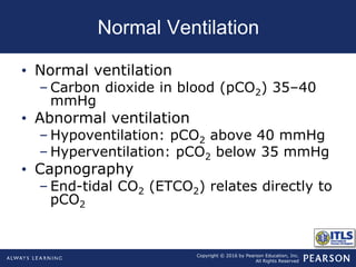 Copyright © 2016 by Pearson Education, Inc.
All Rights Reserved
Normal Ventilation
• Normal ventilation
– Carbon dioxide in blood (pCO2) 35–40
mmHg
• Abnormal ventilation
– Hypoventilation: pCO2 above 40 mmHg
– Hyperventilation: pCO2 below 35 mmHg
• Capnography
– End-tidal CO2 (ETCO2) relates directly to
pCO2
 