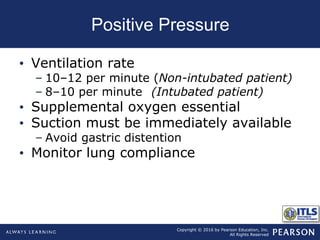 Copyright © 2016 by Pearson Education, Inc.
All Rights Reserved
Positive Pressure
• Ventilation rate
– 10–12 per minute (Non-intubated patient)
– 8–10 per minute (Intubated patient)
• Supplemental oxygen essential
• Suction must be immediately available
– Avoid gastric distention
• Monitor lung compliance
 