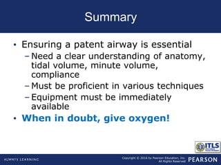 Copyright © 2016 by Pearson Education, Inc.
All Rights Reserved
Summary
• Ensuring a patent airway is essential
– Need a clear understanding of anatomy,
tidal volume, minute volume,
compliance
– Must be proficient in various techniques
– Equipment must be immediately
available
• When in doubt, give oxygen!
 