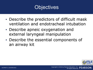 Copyright © 2016 by Pearson Education, Inc.
All Rights Reserved
Objectives
• Describe the predictors of difficult mask
ventilation and endotracheal intubation
• Describe apneic oxygenation and
external laryngeal manipulation
• Describe the essential components of
an airway kit
 