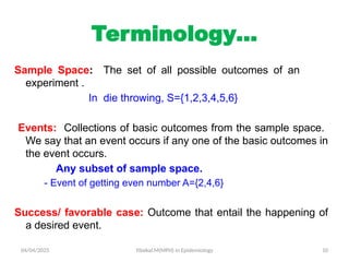 04/04/2025 Yibekal.M(MPH) in Epidemiology 10
Terminology…
Sample Space: The set of all possible outcomes of an
experiment .
In die throwing, S={1,2,3,4,5,6}
Events: Collections of basic outcomes from the sample space.
We say that an event occurs if any one of the basic outcomes in
the event occurs.
Any subset of sample space.
- Event of getting even number A={2,4,6}
Success/ favorable case: Outcome that entail the happening of
a desired event.
 