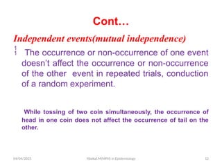 04/04/2025 Yibekal.M(MPH) in Epidemiology 12
Cont…
Independent events(mutual independence)
 The occurrence or non-occurrence of one event
doesn’t affect the occurrence or non-occurrence
of the other event in repeated trials, conduction
of a random experiment.
While tossing of two coin simultaneously, the occurrence of
head in one coin does not affect the occurrence of tail on the
other.
 