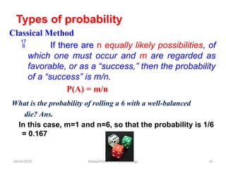 04/04/2025 Yibekal.M(MPH) in Epidemiology 14
Types of probability
Classical Method
 If there are n equally likely possibilities, of
which one must occur and m are regarded as
favorable, or as a “success,” then the probability
of a “success” is m/n.
P(A) = m/n
What is the probability of rolling a 6 with a well-balanced
die? Ans.
In this case, m=1 and n=6, so that the probability is 1/6
= 0.167
 