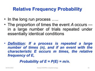 04/04/2025 Yibekal.M(MPH) in Epidemiology 15
Relative Frequency Probability
• In the long run process …..
• The proportion of times the event A occurs —
in a large number of trials repeated under
essentially identical conditions
• Definition: If a process is repeated a large
number of times (n), and if an event with the
characteristic E occurs m times, the relative
frequency of E,
Probability of E = P(E) = m/n.
 