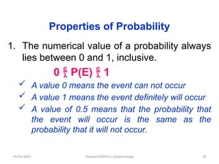 04/04/2025 Yibekal.M(MPH) in Epidemiology 18
Properties of Probability
1. The numerical value of a probability always
lies between 0 and 1, inclusive.
0  P(E)  1
 A value 0 means the event can not occur
 A value 1 means the event definitely will occur
 A value of 0.5 means that the probability that
the event will occur is the same as the
probability that it will not occur.
 