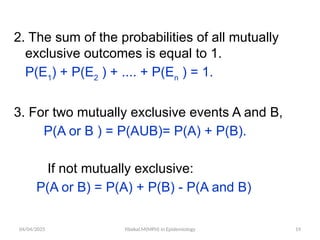 04/04/2025 Yibekal.M(MPH) in Epidemiology 19
2. The sum of the probabilities of all mutually
exclusive outcomes is equal to 1.
P(E1
) + P(E2
) + .... + P(En
) = 1.
3. For two mutually exclusive events A and B,
P(A or B ) = P(AUB)= P(A) + P(B).
If not mutually exclusive:
P(A or B) = P(A) + P(B) - P(A and B)
 