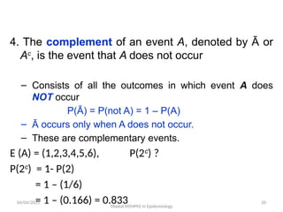 04/04/2025 20
4. The complement of an event A, denoted by Ā or
Ac
, is the event that A does not occur
– Consists of all the outcomes in which event A does
NOT occur
P(Ā) = P(not A) = 1 – P(A)
– Ā occurs only when A does not occur.
– These are complementary events.
E (A) = (1,2,3,4,5,6), P(2c
) ?
P(2c
) = 1- P(2)
= 1 – (1/6)
= 1 – (0.166) = 0.833
Yibekal.M(MPH) in Epidemiology
 