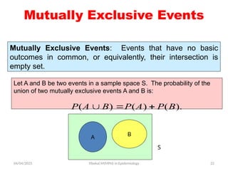 04/04/2025 Yibekal.M(MPH) in Epidemiology 22
Mutually Exclusive Events
Mutually Exclusive Events: Events that have no basic
outcomes in common, or equivalently, their intersection is
empty set.
S
B
A
Let A and B be two events in a sample space S. The probability of the
union of two mutually exclusive events A and B is:
( ) ( ) ( ).
P A B P A P B
  
 