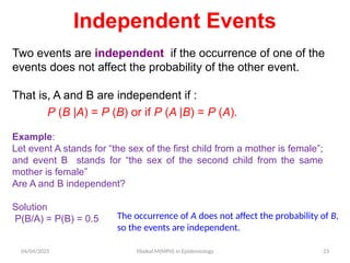04/04/2025 Yibekal.M(MPH) in Epidemiology 23
Two events are independent if the occurrence of one of the
events does not affect the probability of the other event.
That is, A and B are independent if :
P (B |A) = P (B) or if P (A |B) = P (A).
Independent Events
Example:
Let event A stands for “the sex of the first child from a mother is female”;
and event B stands for “the sex of the second child from the same
mother is female”
Are A and B independent?
Solution
P(B/A) = P(B) = 0.5 The occurrence of A does not affect the probability of B,
so the events are independent.
 