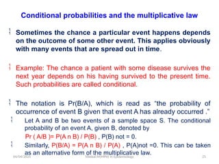 04/04/2025 Yibekal.M(MPH) in Epidemiology 25
Conditional probabilities and the multiplicative law
 Sometimes the chance a particular event happens depends
on the outcome of some other event. This applies obviously
with many events that are spread out in time.
 Example: The chance a patient with some disease survives the
next year depends on his having survived to the present time.
Such probabilities are called conditional.
 The notation is Pr(B/A), which is read as “the probability of
occurrence of event B given that event A has already occurred .”
 Let A and B be two events of a sample space S. The conditional
probability of an event A, given B, denoted by
Pr ( A/B )= P(A n B) / P(B) , P(B) not = 0.
 Similarly, P(B/A) = P(A n B) / P(A) , P(A)not =0. This can be taken
as an alternative form of the multiplicative law.
 
