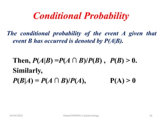 04/04/2025 Yibekal.M(MPH) in Epidemiology 26
Conditional Probability
The conditional probability of the event A given that
event B has occurred is denoted by P(A|B).
Then, P(A|B) =P(A ∩ B)/P(B) , P(B) > 0.
Similarly,
P(B|A) = P(A ∩ B)/P(A), P(A) > 0
 
