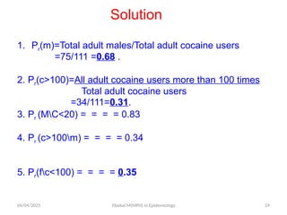 04/04/2025 Yibekal.M(MPH) in Epidemiology 29
Solution
1. Pr(m)=Total adult males/Total adult cocaine users
=75/111 =0.68 .
2. Pr(c>100)=All adult cocaine users more than 100 times
Total adult cocaine users
=34/111=0.31.
3. Pr (MC<20) = = = = 0.83
4. Pr (c>100m) = = = = 0.34
5. Pr(fc<100) = = = = 0.35
 